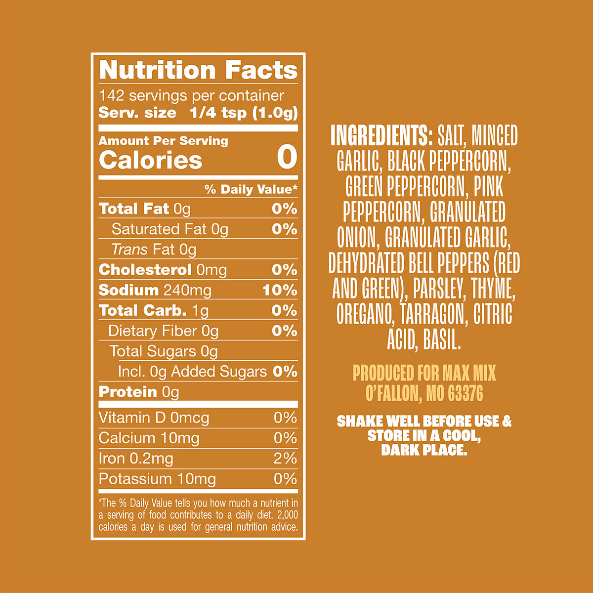 Nutrition panel for Chicken & Fish Mix:
Sodium, 240mg, 10% daily value.
Iron, .2mg, 2% daily value.
All other nutrients 0% daily value.
Ingredients: salt, minced garlic, black peppercorn, green peppercorn, granulated onion, granulated garlic, dehydrated bell peppers (red and green), parsley, thyme, oregano, tarragon, citric acid, basil.
Produced for Max Mix, O’Fallon, MO, 63376
Shake well before use & store in a cool, dark place.