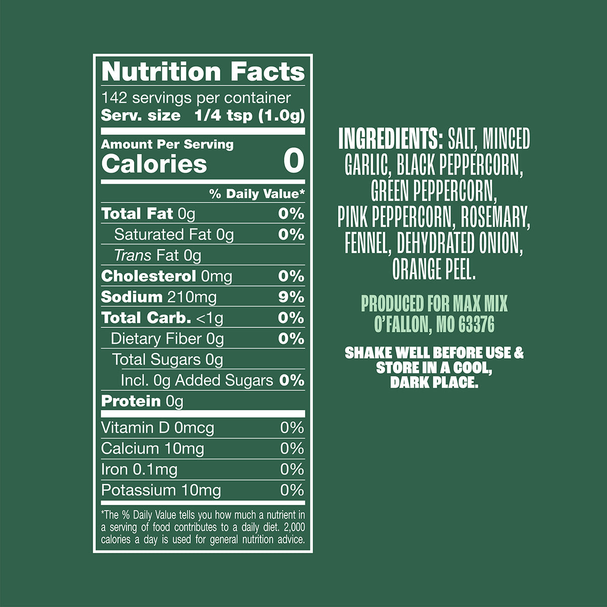 Nutrition panel for Pork & Fish Mix:
Sodium, 210mg, 9% daily value.
All other nutrients 0% daily value.
Ingredients: salt, minced garlic, black peppercorn, green peppercorn, pink peppercorn, rosemary, fennel, dehydrated onion, orange peel.
Produced for Max Mix, O’Fallon, MO, 63376
Shake well before use & store in a cool, dark place.